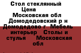 Стол стеклянный. › Цена ­ 5 500 - Московская обл., Домодедовский р-н, Домодедово г. Мебель, интерьер » Столы и стулья   . Московская обл.